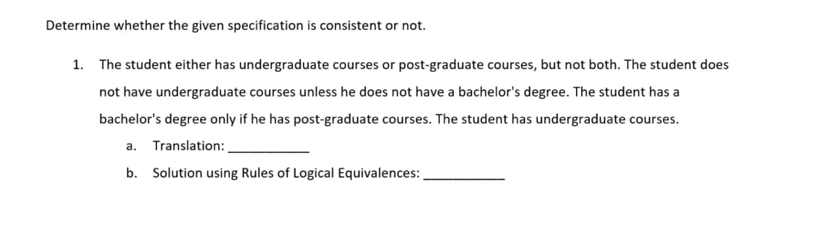 Determine whether the given specification is consistent or not.
1.
The student either has undergraduate courses or post-graduate courses, but not both. The student does
not have undergraduate courses unless he does not have a bachelor's degree. The student has a
bachelor's degree only if he has post-graduate courses. The student has undergraduate courses.
a.
Translation:
b.
Solution using Rules of Logical Equivalences:
