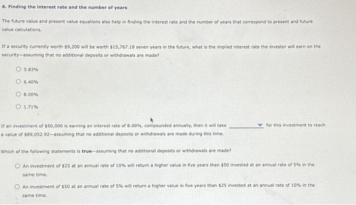 6. Finding the interest rate and the number of years
The future value and present value equations also help in finding the interest rate and the number of years that correspond to present and future
value calculations.
If a security currently worth $9,200 will be worth $15,767.18 seven years in the future, what is the implied interest rate the investor will earn on the
security-assuming that no additional deposits or withdrawals are made?
5.83%
O6.40%
8.00%
O 1.71 %
If an investment of $50,000 is earning an interest rate of 8.00%, compounded annually, then it will take
a value of $89,052.92-assuming that no additional deposits or withdrawals are made during this time.
for this investment to reach
Which of the following statements is true-assuming that no additional deposits or withdrawals are made?
An investment of $25 at an annual rate of 10% will return a higher value in five years than $50 invested at an annual rate of 5% in the
same time.
An investment of $50 at an annual rate of 5% will return a higher value in five years than $25 invested at an annual rate of 10% in the
same time.