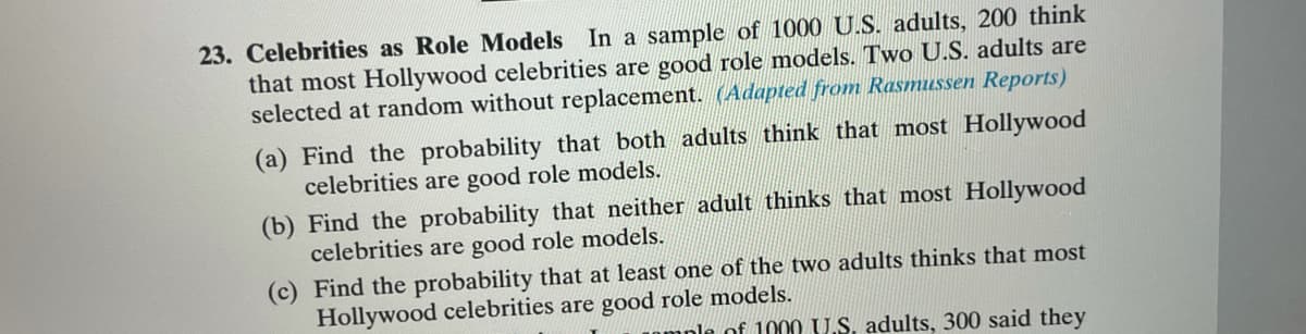 23. Celebrities as Role Models In a sample of 1000 U.S. adults, 200 think
that most Hollywood celebrities are good role models. Two U.S. adults are
selected at random without replacement. (Adapted from Rasmussen Reports)
(a) Find the probability that both adults think that most Hollywood
celebrities are good role models.
(b) Find the probability that neither adult thinks that most Hollywood
celebrities are good role models.
(c) Find the probability that at least one of the two adults thinks that most
Hollywood celebrities are good role models.
mnle of 1000 U.S. adults, 300 said they
