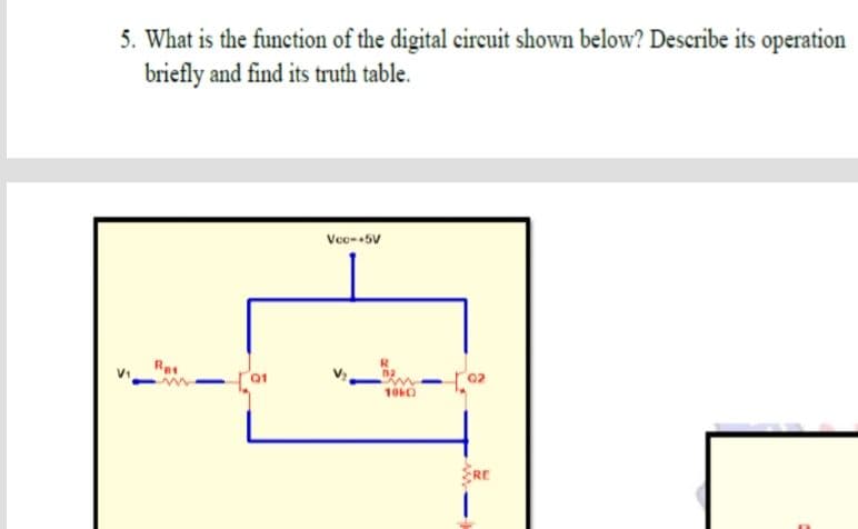 5. What is the function of the digital circuit shown below? Describe its operation
briefly and find its truth table.
Voe--5V
Re
10KO
RE
