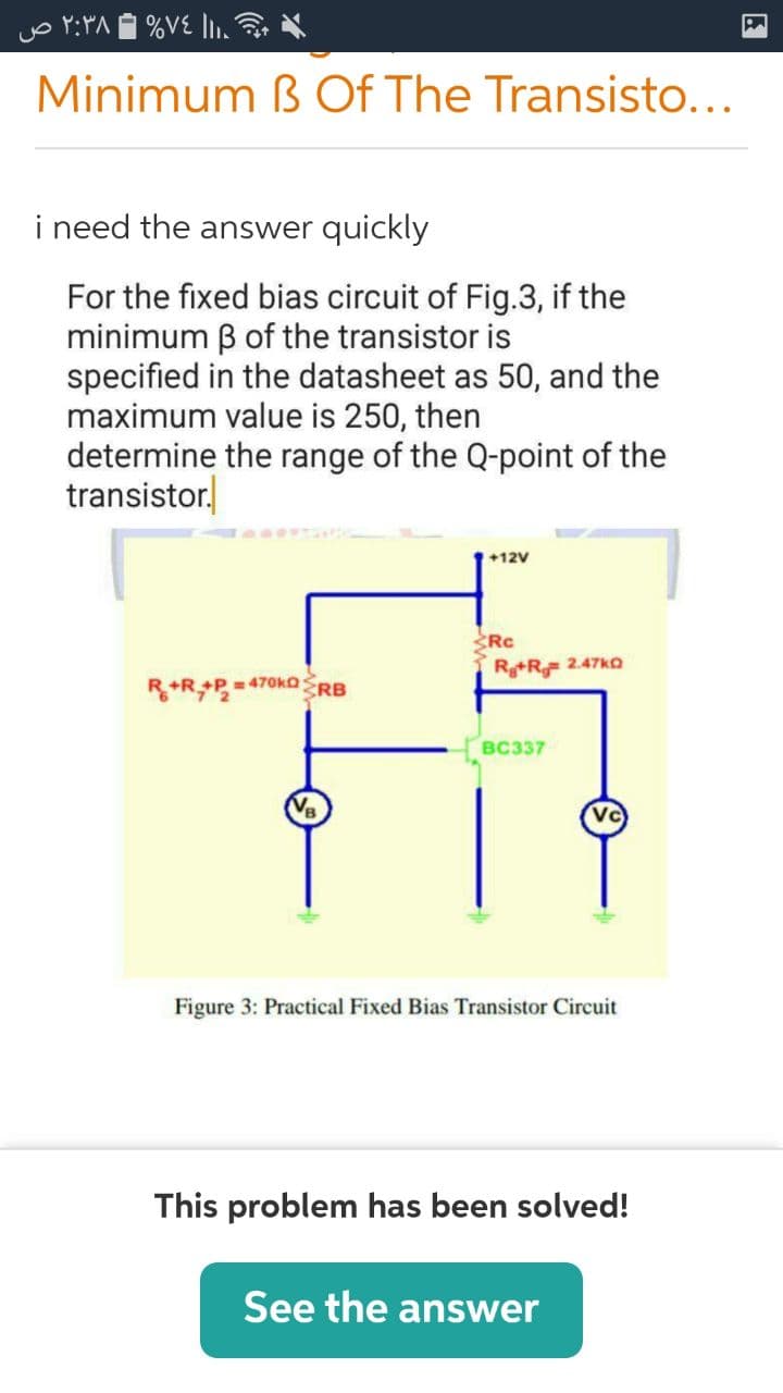 Minimum ß Of The Transisto...
i need the answer quickly
For the fixed bias circuit of Fig.3, if the
minimum B of the transistor is
specified in the datasheet as 50, and the
maximum value is 250, then
determine the range of the Q-point of the
transistor.
+12V
Rc
R+R 2.47ko
R+R P=470KORB
всз37
Vc
Figure 3: Practical Fixed Bias Transistor Circuit
This problem has been solved!
See the answer
