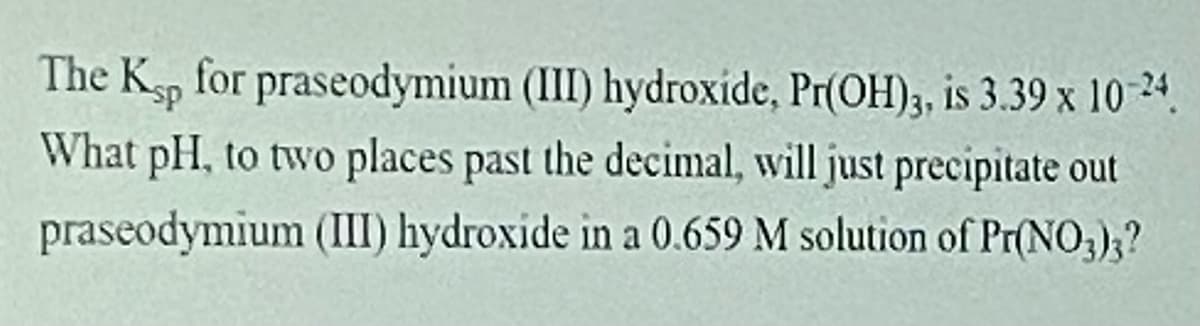 The Kp for praseodymium (III) hydroxide, Pr(OH)3, is 3.39 x 10 24.
What pH, to two places past the decimal, will just precipitate out
praseodymium (III) hydroxide in a 0.659 M solution of Pr(NO;);?

