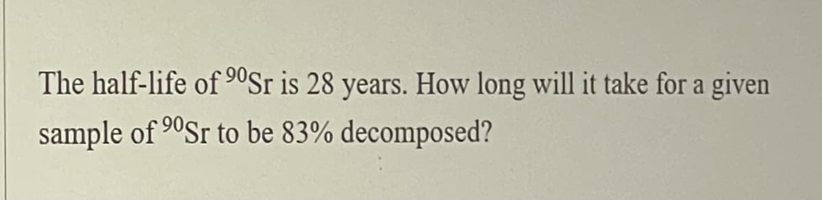 The half-life of 9ºSr is 28 years. How long will it take for a given
sample of 90Sr to be 83% decomposed?
