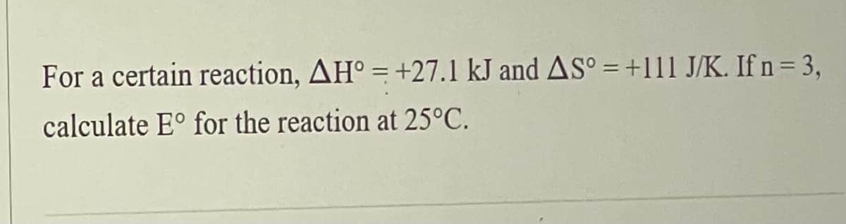 For a certain reaction, AH° = +27.1 kJ and AS° = +111 J/K. If n= 3,
calculate E° for the reaction at 25°C.
