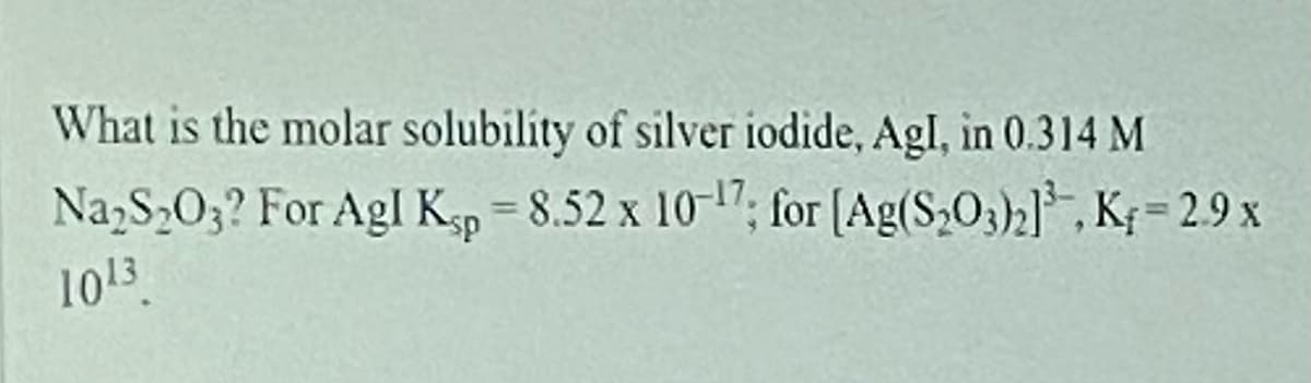What is the molar solubilíty of silver iodide, Agl, in 0.314 M
Na,S203? For Agl K-p = 8.52 x 10-17; for (Ag(S,O3)2], K; = 2.9 x
1013
%3D
