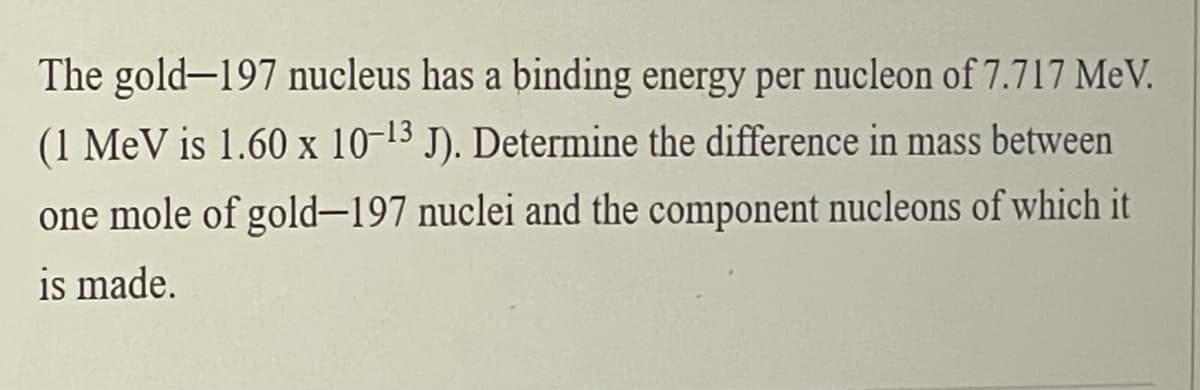 The gold-197 nucleus has a binding energy per nucleon of 7.717 MeV.
(1 MeV is 1.60 x 10-13 J). Determine the difference in mass between
one mole of gold-197 nuclei and the component nucleons of which it
is made.
