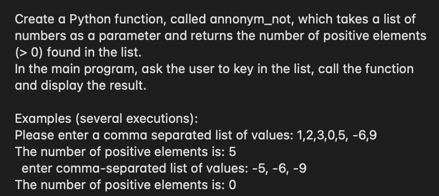 Create a Python function, called annonym_not, which takes a list of
numbers as a parameter and returns the number of positive elements
(> 0) found in the list.
In the main program, ask the user to key in the list, call the function
and display the result.
Examples (several executions):
Please enter a comma separated list of values: 1,2,3,0,5, -6,9
The number of positive elements is: 5
enter comma-separated list of values: -5, -6, -9
The number of positive elements is: 0
