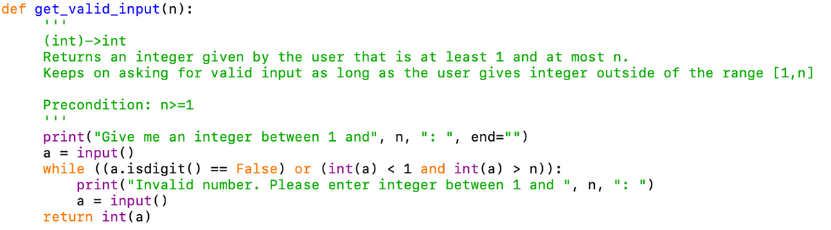 def get_valid_input(n):
(int)->int
Returns an integer given by the user that is at least 1 and at most n.
Keeps on asking for valid input as long as the user gives integer outside of the range [1,n]
Precondition: n>=1
print("Give me an integer between 1 and",
a = input()
while ((a.isdigit()
print ("Invalid number. Please enter integer between 1 and ", n, ": ")
a = input ()
return int(a)
n,
":
end="")
== False) or (int(a) < 1 and int (a) > n)):
