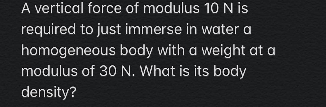 A vertical force of modulus 10 N is
required to just immerse in water a
homogeneous body with a weight at a
modulus of 30 N. What is its body
density?
