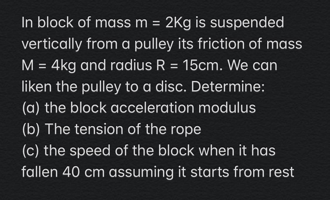 2Kg is suspended
vertically from a pulley its friction of mass
M = 4kg and radius R = 15cm. We can
In block of mass m =
liken the pulley to a disc. Determine:
(a) the block acceleration modulus
(b) The tension of the rope
(c) the speed of the block when it has
fallen 40 cm assuming it starts from rest
