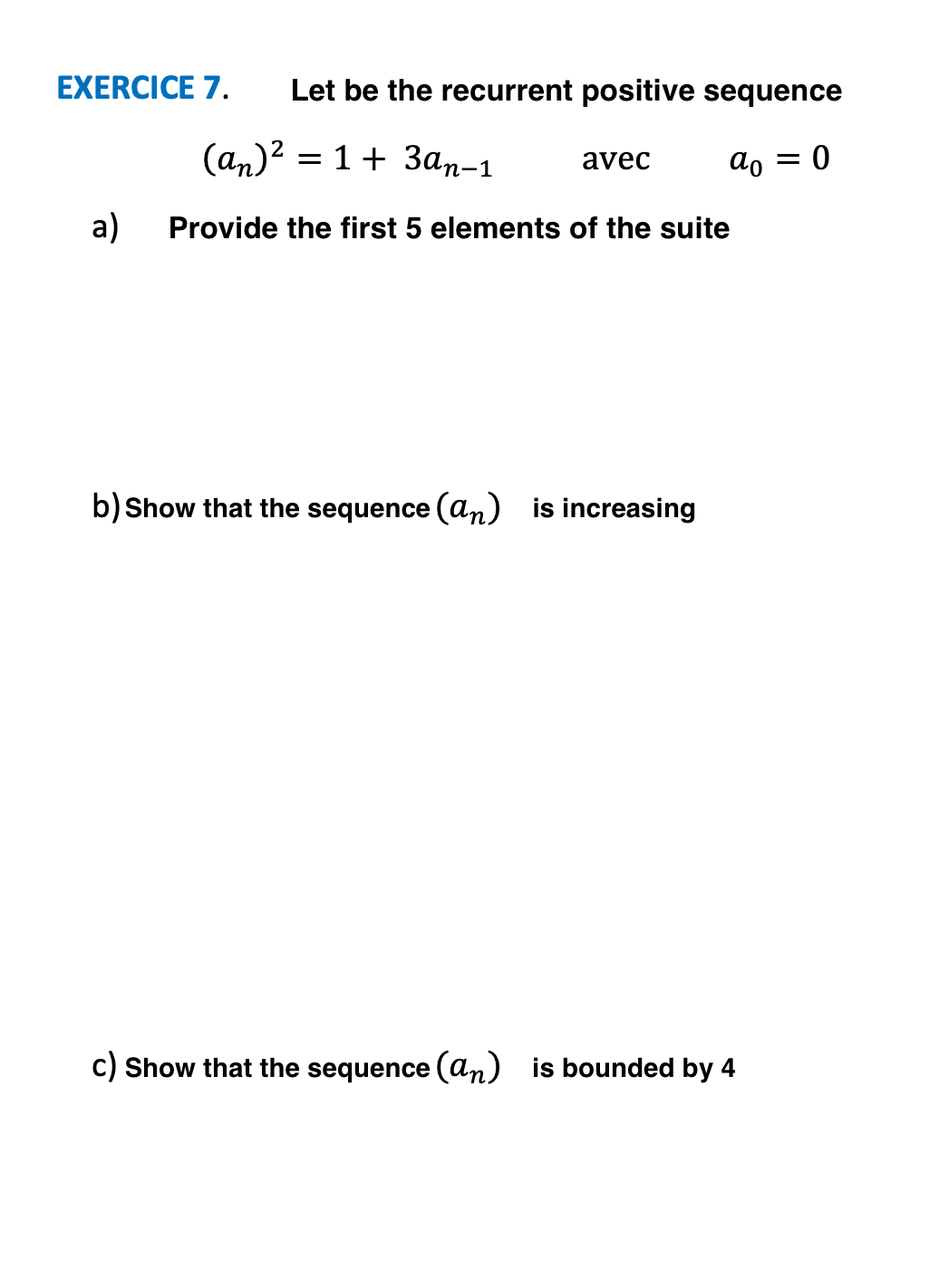 EXERCICE 7.
Let be the recurrent positive sequence
(аn)2 3D 1 + Зan-1
avec
ao = 0
a)
Provide the first 5 elements of the suite
b) Show that the sequence (an) is increasing
c) Show that the sequence (an) is bounded by 4
