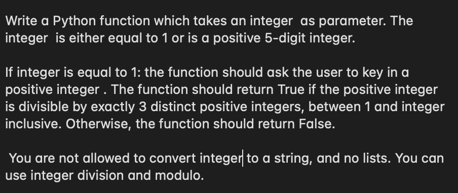 Write a Python function which takes an integer as parameter. The
integer is either equal to 1 or is a positive 5-digit integer.
If integer is equal to 1: the function should ask the user to key in a
positive integer . The function should return True if the positive integer
is divisible by exactly 3 distinct positive integers, between 1 and integer
inclusive. Otherwise, the function should return False.
You are not allowed to convert integer to a string, and no lists. You can
use integer division and modulo.
