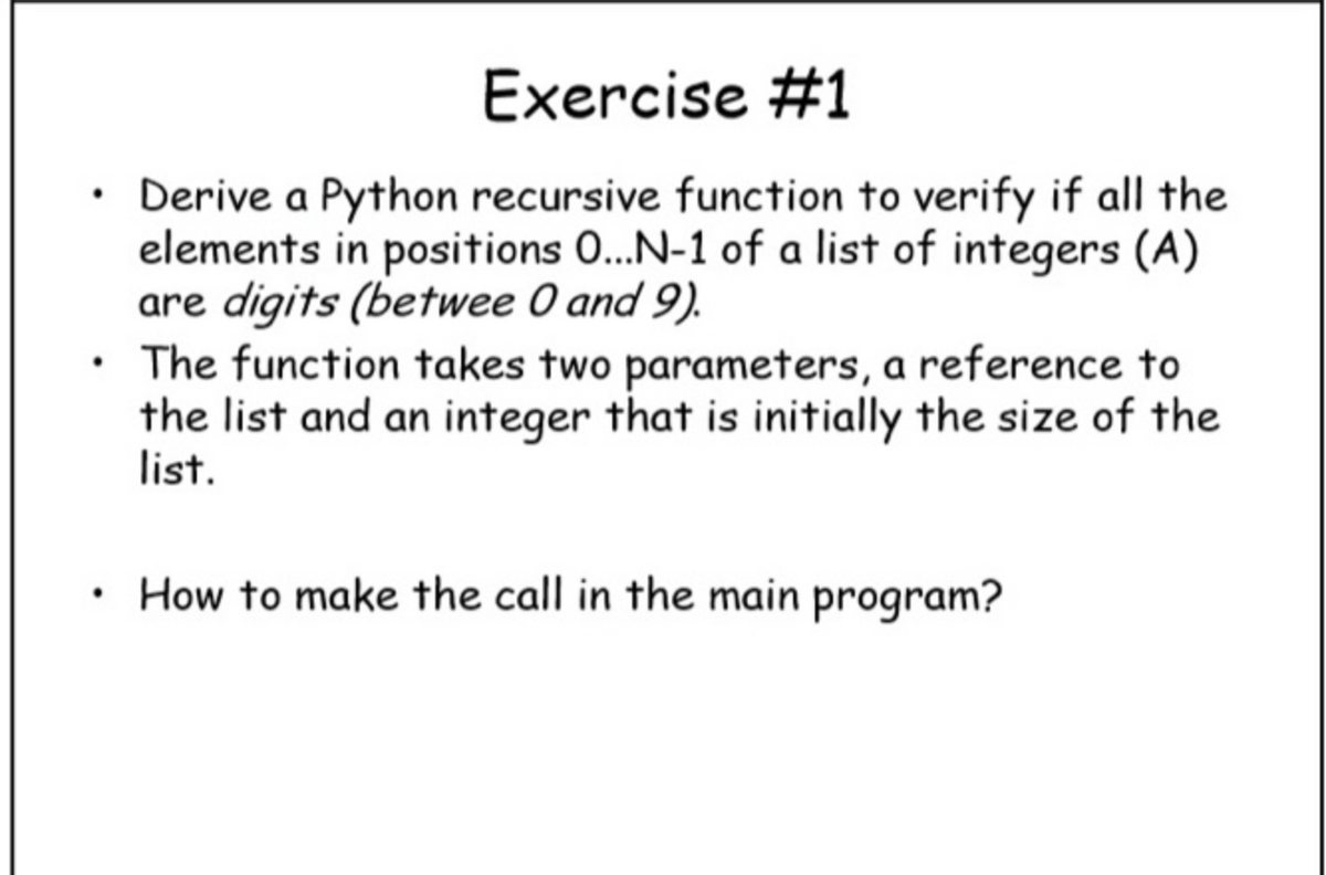 Exercise #1
• Derive a Python recursive function to verify if all the
elements in positions 0...N-1 of a list of integers (A)
are digits (betwee 0 and 9).
• The function takes two parameters, a reference to
the list and an integer that is initially the size of the
list.
• How to make the call in the main program?
