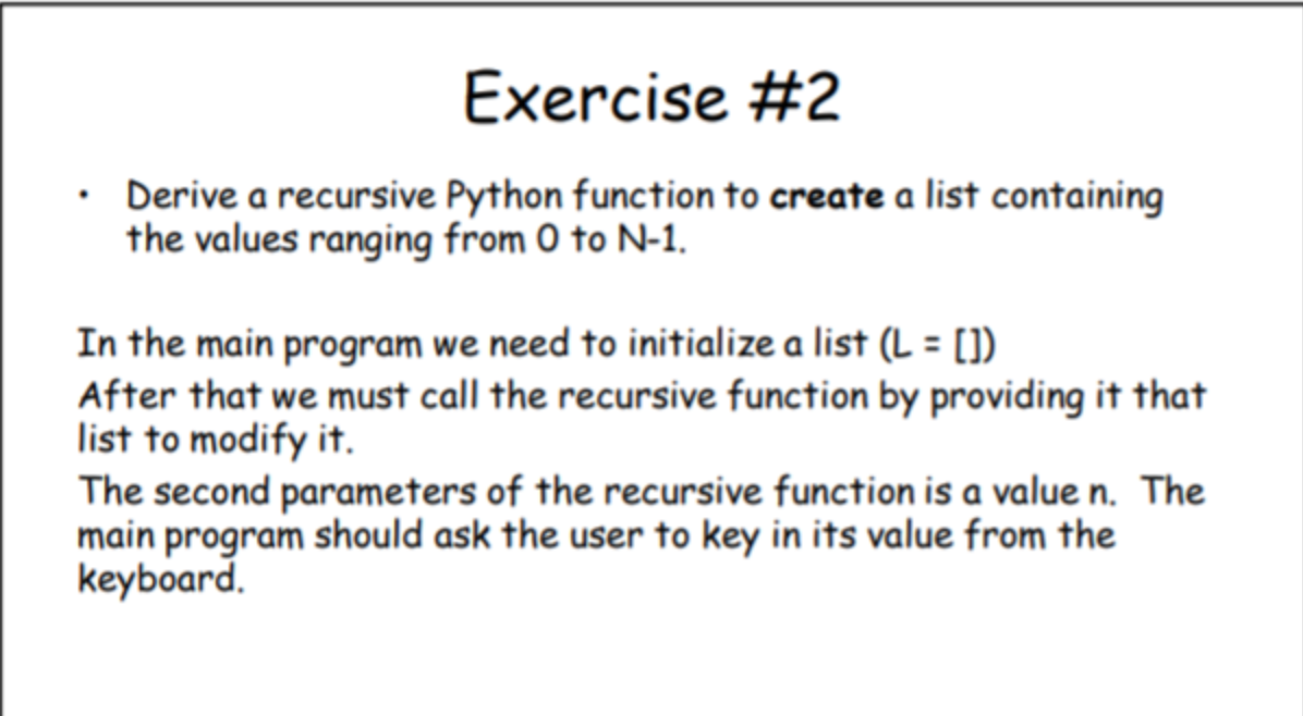 Exercise #2
Derive a recursive Python function to create a list containing
the values ranging from 0 to N-1.
In the main program we need to initialize a list (L = [])
After that we must call the recursive function by providing it that
list to modify it.
The second parameters of the recursive function is a value n. The
main program should ask the user to key in its value from the
keyboard.
