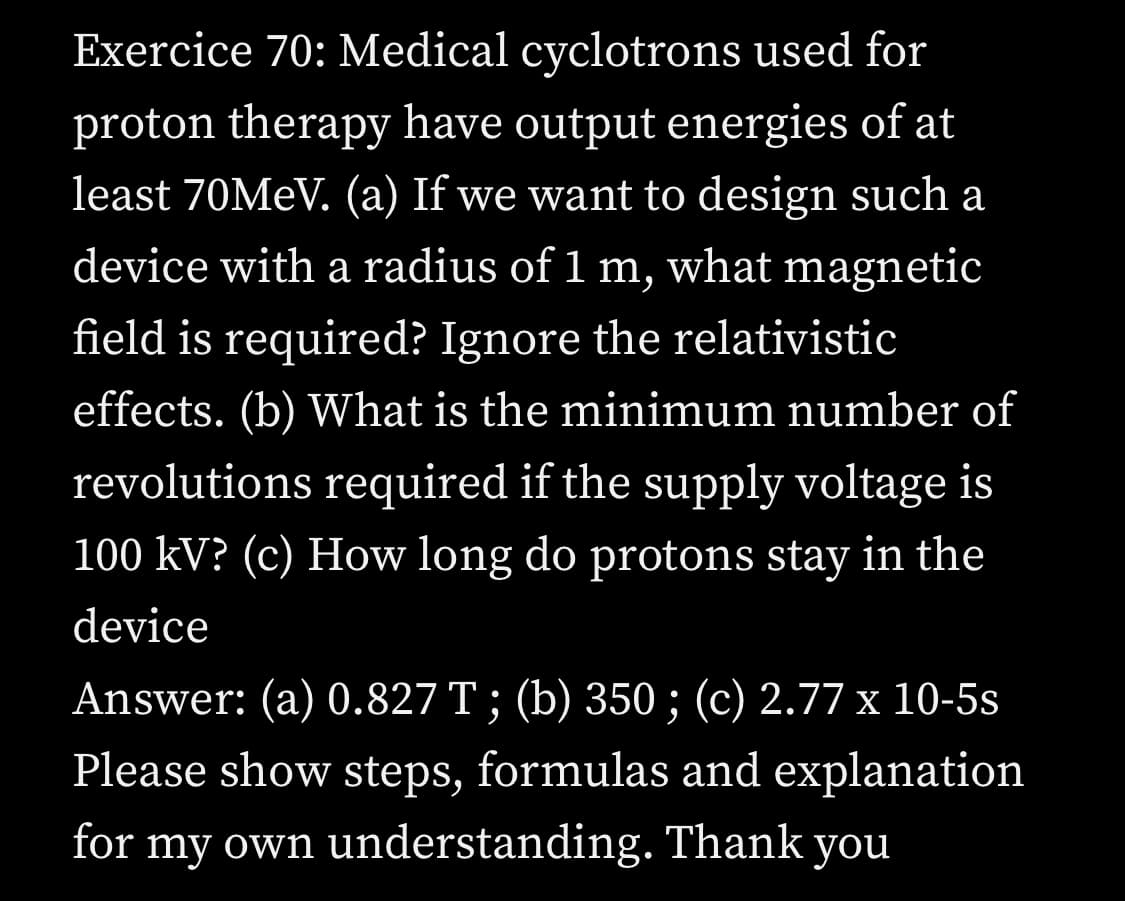Exercice 70: Medical cyclotrons used for
proton therapy have output energies of at
least 70MEV. (a) If we want to design such a
device with a radius of 1 m, what magnetic
field is required? Ignore the relativistic
effects. (b) What is the minimum number of
revolutions required if the supply voltage is
100 kV? (c) How long do protons stay in the
device
Answer: (a) 0.827 T; (b) 350 ; (c) 2.77 x 10-5s
Please show steps, formulas and explanation
for my own understanding. Thank you
