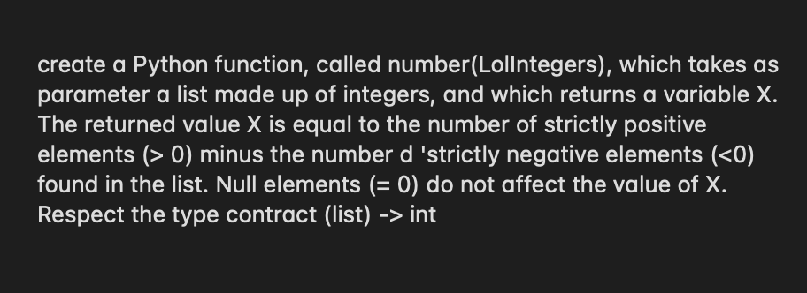 create a Python function, called number(Lollntegers), which takes as
parameter a list made up of integers, and which returns a variable X.
The returned value X is equal to the number of strictly positive
elements (> 0) minus the number d 'strictly negative elements (<0)
found in the list. Null elements (= 0) do not affect the value of X.
Respect the type contract (list) -> int
