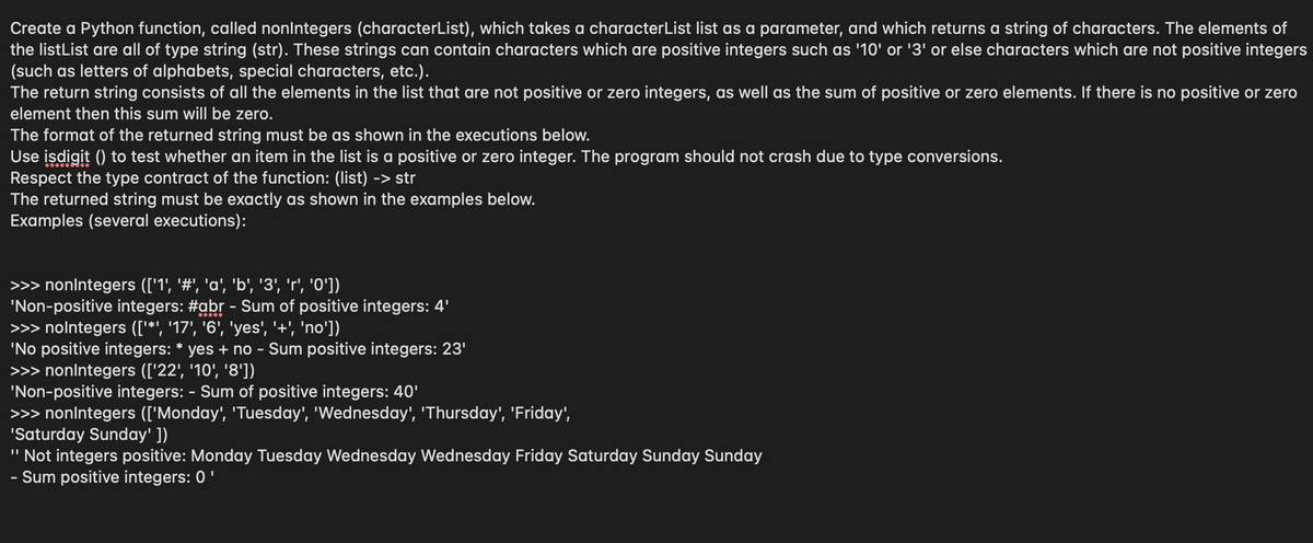 Create a Python function, called nonlntegers (characterList), which takes a characterList list as a parameter, and which returns a string of characters. The elements of
the listList are all of type string (str). These strings can contain characters which are positive integers such as '10' or '3' or else characters which are not positive integers
(such as letters of alphabets, special characters, etc.).
The return string consists of all the elements in the list that are not positive or zero integers, as well as the sum of positive or zero elements. If there is no positive or zero
element then this sum will be zero.
The format of the returned string must be as shown in the executions below.
Use isdigit () to test whether an item in the list is a positive or zero integer. The program should not crash due to type conversions.
Respect the type contract of the function: (list) -> str
The returned string must be exactly as shown in the examples below.
Examples (several executions):
>>> nonlntegers (['1', '#', 'a', 'b', '3', 'r', 'O'])
'Non-positive integers: #abr - Sum of positive integers: 4'
>>> nolntegers (['*', '17', '6', 'yes', '+', 'no'])
'No positive integers: * yes + no - Sum positive integers: 23'
>>> nonlntegers (['22', '10', '8'])
'Non-positive integers: - Sum of positive integers: 40'
>>> nonlntegers (['Monday', 'Tuesday', 'Wednesday', 'Thursday', 'Friday',
'Saturday Sunday' ])
" Not integers positive: Monday Tuesday Wednesday Wednesday Friday Saturday Sunday Sunday
- Sum positive integers: 0'
