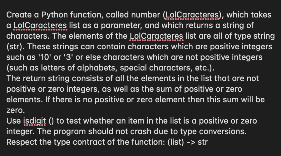 Create a Python function, called number (LolCaracteres), which takes
a LolCaracteres list as a parameter, and which returns a string of
characters. The elements of the LolCaracteres list are all of type string
(str). These strings can contain characters which are positive integers
such as '10' or '3' or else characters which are not positive integers
(such as letters of alphabets, special characters, etc.).
The return string consists of all the elements in the list that are not
positive or zero integers, as well as the sum of positive or zero
elements. If there is no positive or zero element then this sum will be
zero.
Use isdigit () to test whether an item in the list is a positive or zero
integer. The program should not crash due to type conversions.
Respect the type contract of the function: (list) -> str

