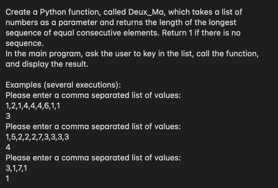 Create a Python function, called Deux_Ma, which takes a list of
numbers as a parameter and returns the length of the longest
sequence of equal consecutive elements. Return 1 if there is no
sequence.
In the main program, ask the user to key in the list, call the function,
and display the result.
Examples (several executions):
Please enter a comma separated list of values:
1,2,1,4,4,4,6,1,1
Please enter a comma separated list of values:
1,5,2,2,2,7,3,3,3,3
4
Please enter a comma separated list of values:
3,1,7,1
1
