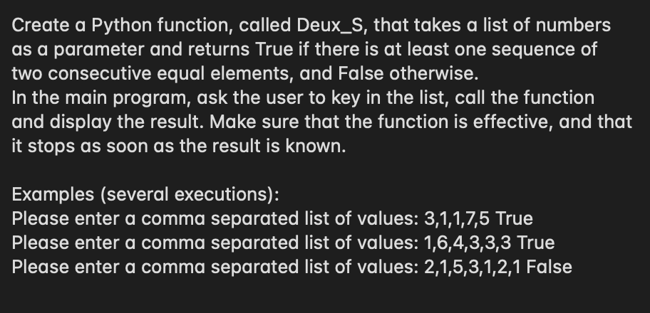 Create a Python function, called Deux_S, that takes a list of numbers
as a parameter and returns True if there is at least one sequence of
two consecutive equal elements, and False otherwise.
In the main program, ask the user to key in the list, call the function
and display the result. Make sure that the function is effective, and that
it stops as soon as the result is known.
Examples (several executions):
Please enter a comma separated list of values: 3,1,1,7,5 True
Please enter a comma separated list of values: 1,6,4,3,3,3 True
Please enter a comma separated list of values: 2,1,5,3,1,2,1 False
