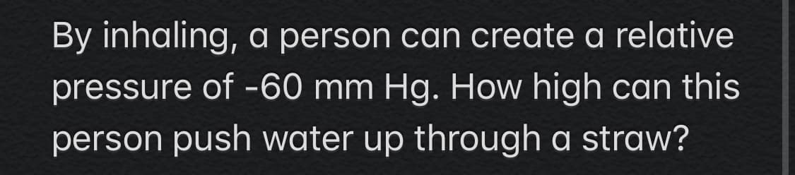 By inhaling, a person can create a relative
pressure of -60 mm Hg. How high can this
person push water up through a straw?
