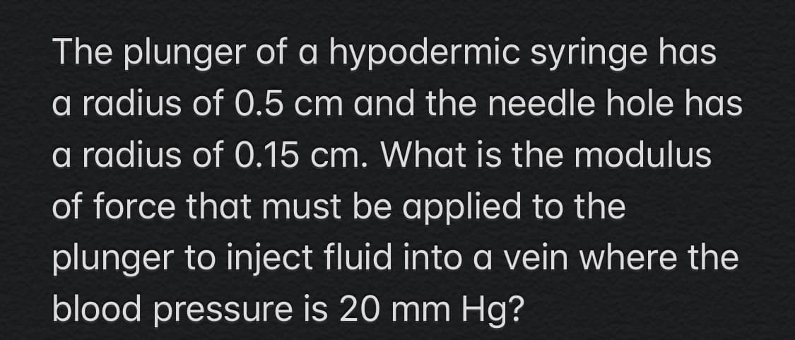 The plunger of a hypodermic syringe has
a radius of 0.5 cm and the needle hole has
a radius of 0.15 cm. What is the modulus
of force that must be applied to the
plunger to inject fluid into a vein where the
blood pressure is 20 mm Hg?
