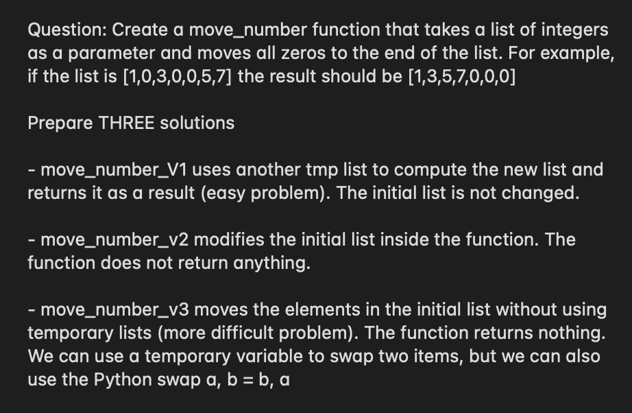 Question: Create a move_number function that takes a list of integers
as a parameter and moves all zeros to the end of the list. For example,
if the list is [1,0,3,0,0,5,7] the result should be [1,3,5,7,0,0,0]
Prepare THREE solutions
· move_number_V1 uses another tmp list to compute the new list and
returns it as a result (easy problem). The initial list is not changed.
- move_number_v2 modifies the initial list inside the function. The
function does not return anything.
- move_number_v3 moves the elements in the initial list without using
temporary lists (more difficult problem). The function returns nothing.
We can use a temporary variable to swap two items, but we can also
use the Python swap a, b = b, a
