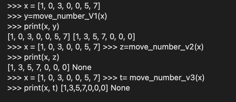 >>> x = [1, 0, 3, 0, 0, 5, 7]
>>> y=move_number_V1(x)
>>> print(x, y)
[1, 0, 3, 0, 0, 5, 7] [1, 3, 5, 7, 0, 0, 0]
>>> x = [1, 0, 3, 0, 0, 5, 7] >>> z=move_number_v2(x)
>>> print(x, z)
[1, 3, 5, 7, 0, 0, 0] None
>>> x = [1, 0, 3, 0, 0, 5, 7] >>> t= move_number_v3(x)
>>> print(x, t) [1,3,5,7,0,0,0] None
