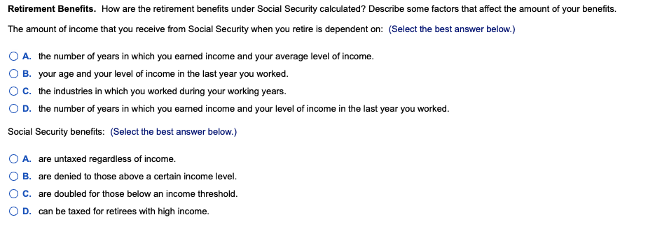 Retirement Benefits. How are the retirement benefits under Social Security calculated? Describe some factors that affect the amount of your benefits.
The amount of income that you receive from Social Security when you retire is dependent on: (Select the best answer below.)
A. the number of years in which you earned income and your average level of income.
B. your age and your level of income in the last year you worked.
OC. the industries in which you worked during your working years.
O D. the number of years in which you earned income and your level of income in the last year you worked.
Social Security benefits: (Select the best answer below.)
O A. are untaxed regardless of income.
B. are denied to those above a certain income level.
C. are doubled for those below an income threshold.
O D. can be taxed for retirees with high income.