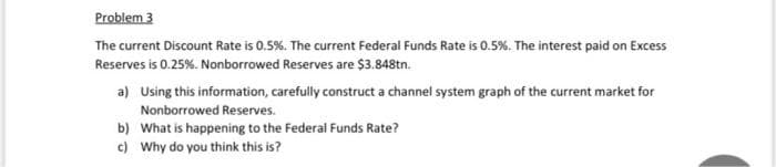 Problem 3
The current Discount Rate is 0.5%. The current Federal Funds Rate is 0.5%. The interest paid on Excess
Reserves is 0.25%. Nonborrowed Reserves are $3.848tn.
a) Using this information, carefully construct a channel system graph of the current market for
Nonborrowed Reserves.
b) What is happening to the Federal Funds Rate?
c) Why do you think this is?
