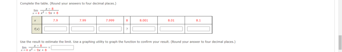 Complete the table. (Round your answers to four decimal places.)
х— 8
lim
x- 8 x2 - 9x + 8
7.9
7.99
7.999
8
8.001
8.01
8.1
f(x)L
Use the result to estimate the limit. Use a graphing utility to graph the function to confirm your result. (Round your answer to four decimal places.)
х — 8
lim
x - 8 x2 - 9x + 8
