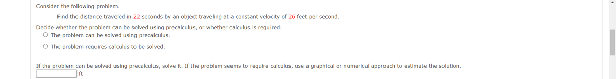 Consider the following problem.
Find the distance traveled in 22 seconds by an object traveling at a constant velocity of 26 feet per second.
Decide whether the problem can be solved using precalculus, or whether calculus is required.
O The problem can be solved using precalculus.
O The problem requires calculus to be solved.
If the problem can be solved using precalculus, solve it. If the problem seems to require calculus, use a graphical or numerical approach to estimate the solution.
ft
