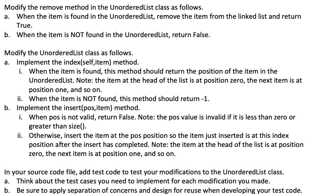 Modify the remove method in the UnorderedList class as follows.
When the item is found in the UnorderedList, remove the item from the linked list and return
а.
True.
b. When the item is NOT found in the UnorderedList, return False.
Modify the UnorderedList class as follows.
Implement the index(self,item) method.
i. When the item is found, this method should return the position of the item in the
UnorderedList. Note: the item at the head of the list is at position zero, the next item is at
position one, and so on.
ii. When the item is NOT found, this method should return -1.
b. Implement the insert(pos, item) method.
i. When pos is not valid, return False. Note: the pos value is invalid if it is less than zero or
а.
greater than size().
ii. Otherwise, insert the item at the pos position so the item just inserted is at this index
position after th
zero, the next item is at position one, and so on.
nsert has completed. Note: the item at the head of the list is at position
In your source code file, add test code to test your modifications to the UnorderedList class.
Think about the test cases you need to implement for each modification you made.
Be sure to apply separation of concerns and design for reuse when developing your test code.
а.
b.
