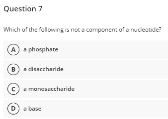 Question 7
Which of the following is not a component of a nucleotide?
A a phosphate
B a disaccharide
c a monosaccharide
D) a base
