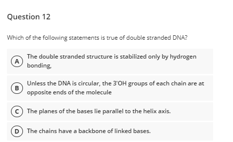 Question 12
Which of the following statements is true of double stranded DNA?
The double stranded structure is stabilized only by hydrogen
A
bonding,
Unless the DNA is circular, the 3'OH groups of each chain are at
B
opposite ends of the molecule
The planes of the bases lie parallel to the helix axis.
The chains have a backbone of linked bases.
