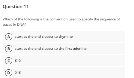 Question 11
Which of the following is the convention used to specify the sequence of
bases in DNA?
A start at the end closest to thymine
B) start at the end closest to the first adenine
(c) 3'-5'
D) 5'-3'
