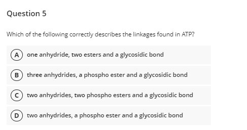 Question 5
Which of the following correctly describes the linkages found in ATP?
A one anhydride, two esters and a glycosidic bond
B three anhydrides, a phospho ester and a glycosidic bond
two anhydrides, two phospho esters and a glycosidic bond
two anhydrides, a phospho ester and a glycosidic bond
