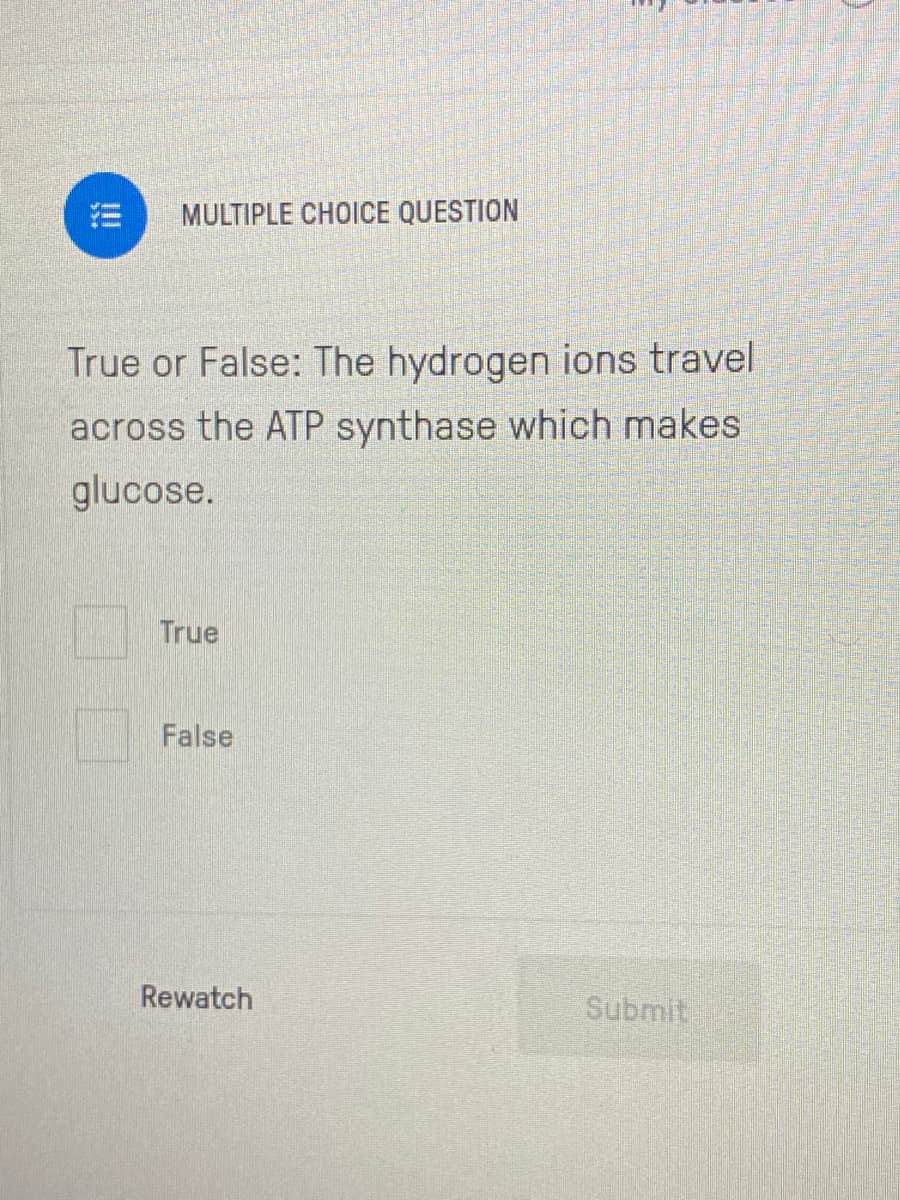 MULTIPLE CHOICE QUESTION
True or False: The hydrogen ions travel
across the ATP synthase which makes
glucose.
True
False
Rewatch
Submit
