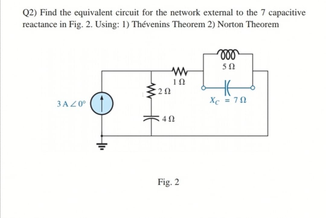 Q2) Find the equivalent circuit for the network external to the 7 capacitive
reactance in Fig. 2. Using: 1) Thévenins Theorem 2) Norton Theorem
ll
3 AZ 0°
Xc = 70
Fig. 2
