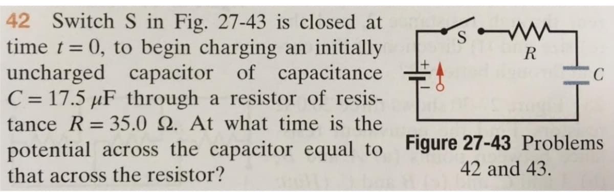 42 Switch S in Fig. 27-43 is closed at s
time t = 0, to begin charging an initially
uncharged capacitor of capacitance
C = 17.5 µF through a resistor of resis-
tance R = 35.0 22. At what time is the
R
C
potential across the capacitor equal to Figure 27-43 Problems
that across the resistor?
42 and 43.