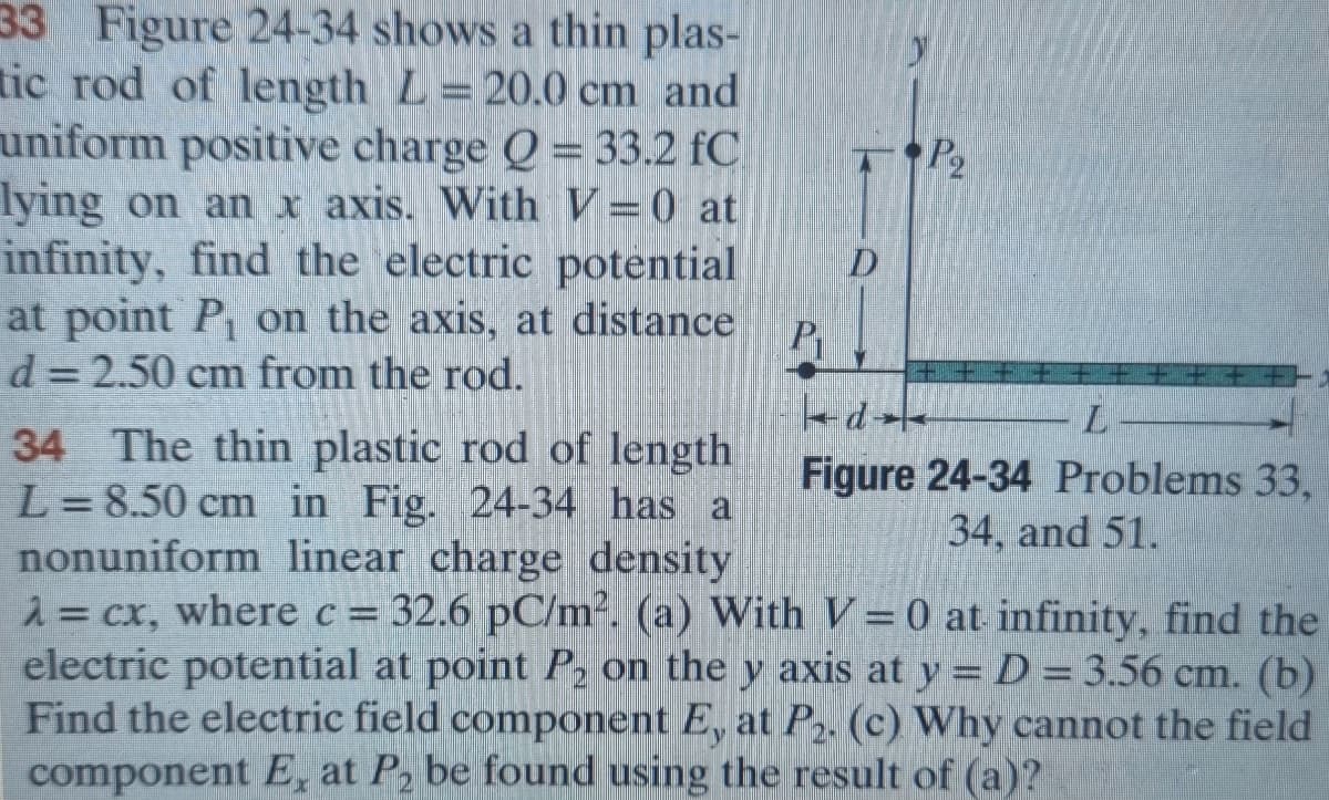 33 Figure 24-34 shows a thin plas-
tic rod of length L=20.0 cm and
uniform positive charge Q = 33.2 fC
lying on an x axis. With V-0 at
infinity, find the electric potential
at point P₁ on the axis, at distance
d=2.50 cm from the rod.
P₁
P₂
d
I
Figure 24-34 Problems 33,
34, and 51.
34 The thin plastic rod of length
L=8.50 cm in Fig. 24-34 has a
nonuniform linear charge density
λ = cx, where c = 32.6 pC/m². (a) With V= 0 at infinity, find the
electric potential at point P₂ on the y axis at y = D = 3.56 cm. (b)
Find the electric field component E, at P₂. (c) Why cannot the field
component E, at P₂ be found using the result of (a)?