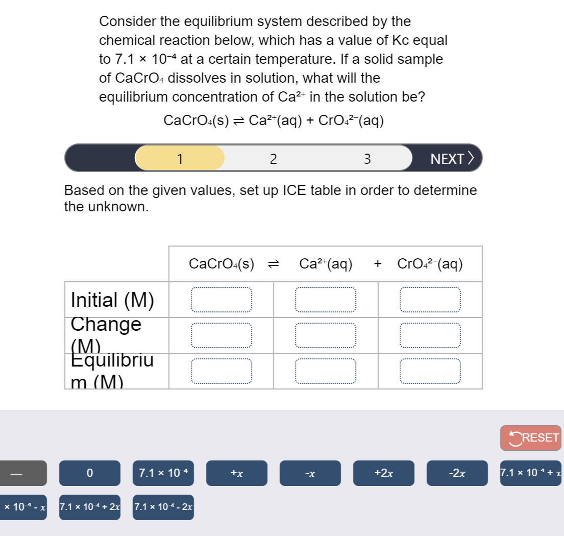 Consider the equilibrium system described by the
chemical reaction below, which has a value of Kc equal
to 7.1 x 10-4 at a certain temperature. If a solid sample
of CaCro4 dissolves in solution, what will the
equilibrium concentration of Ca²+ in the solution be?
CaCrO:(s) = Ca²-(aq) + CrO²² (aq)
1
2
3
NEXT>
Based on the given values, set up ICE table in order to determine
the unknown.
СаCrO-(s) 3
Ca²-(aq)
CrO.? (aq)
+
Initial (M)
Change
(М)
Equilibriu
m (M).
