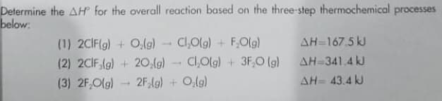 Determine the AH for the overall reaction based on the three-step thermochemical processes
below:
AH-167.5 kJ
AH-341.4 kJ
(1) 2CIF(g) + O,lg)
Cl,Olg) + F,Olg)
(2) 2CIF,(g) + 20,(g)
Cl,Olg) + 3F,O (g)
(3) 2F,Olg)
2F,(g) + Olg)
AH= 43.4 kJ

