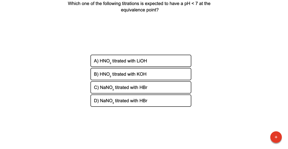 Which one of the following titrations is expected to have a pH < 7 at the
equivalence point?
A) HNO, titrated with LIOH
B) HNO, titrated with KOH
C) NANO, titrated with HBr
D) NaNO, titrated with HBr
3
+
