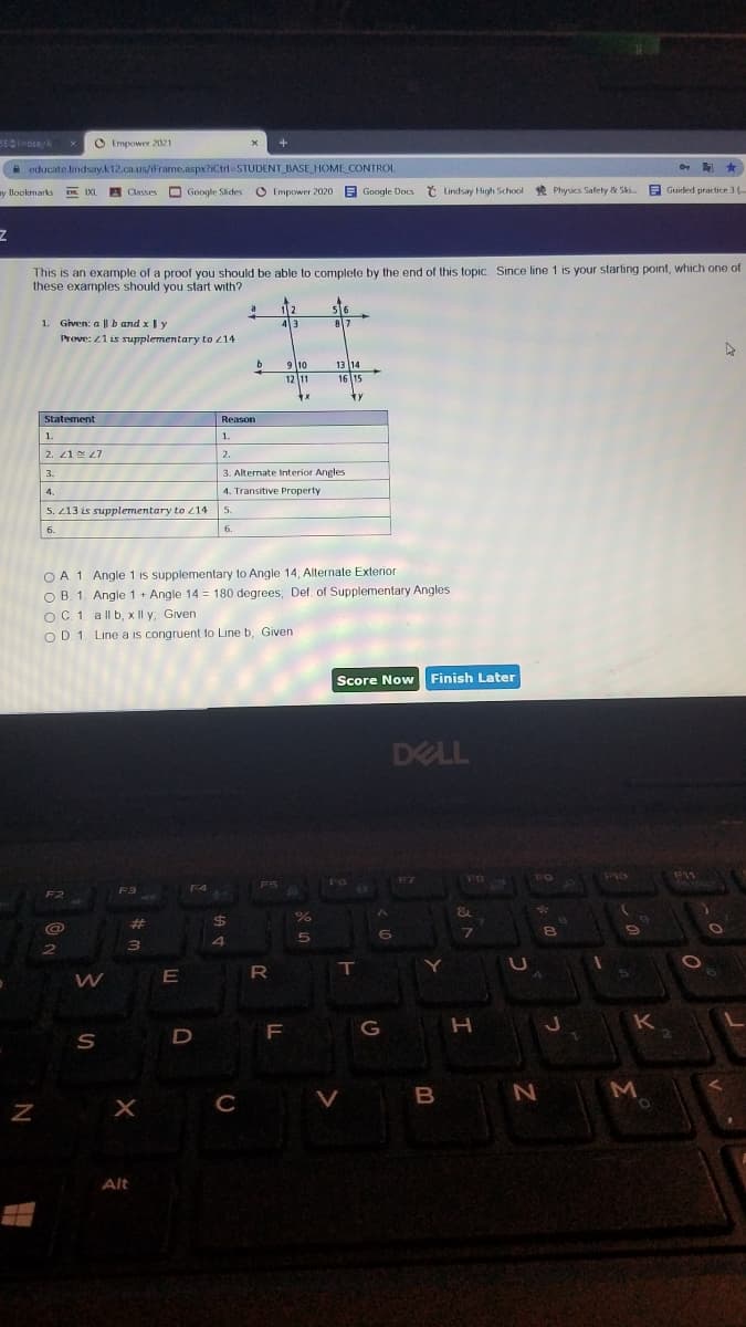 O Empowey 2021
A educate.lindsay.k12.ca.us/iFrame.aspx?iCtrl=STUDENT_BASE HOME CONTROL
y llookmarks
EL IXI
A Classes
O Google Sides
O Empower 2020
B Google Docs
7 Lindsay High School
l *
Physics Safety & Sk..
E Guided practice 3 (.
This is an example of a proof you should be able to complete by the end of this topic. Since line 1 is your starting point, which one of
these examples should you start with?
1. Given: a || b and x Iy
Prove: 21 is supplementary to 14
43
87
9 10
12 11
13 14
16 15
Statement
Reason
1.
1.
2. 21 N 27
2.
3.
3. Alternate Interior Angles
4.
4. Transitive Property
5. 13 is supplementary to 214
5.
6.
6.
O A 1. Angle 1 is supplementary to Angle 14, Allernate Exterior
O B. 1. Angle 1 + Angle 14 = 180 degrees, Def. of Supplementary Angles
OC 1 a ll b, x Il y, Given
O D. 1. Line a is congruent to Line b, Given
Score Now
Finish Later
DELL
F11
F5
F3
F4
F2
&
%23
%24
4
R
T
K
D
F G
M
C
Alt
>
