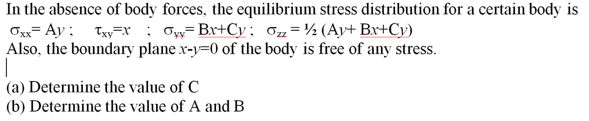 In the absence of body forces, the equilibrium stress distribution for a certain body is
Oxx= Ay ;
Also, the boundary plane x-y=0 of the body is free of any stress.
Txy=x ; Oyy=Br+Cy; 0z= ½ (Ay+ Br+Cv)
(a) Determine the value of C
(b) Determine the value of A and B
