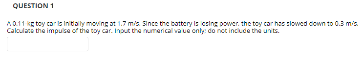 QUESTION 1
A 0.11-kg toy car is initially moving at 1.7 m/s. Since the battery is losing power, the toy car has slowed down to 0.3 m/s.
Calculate the impulse of the toy car. Input the numerical value only; do not include the units.
