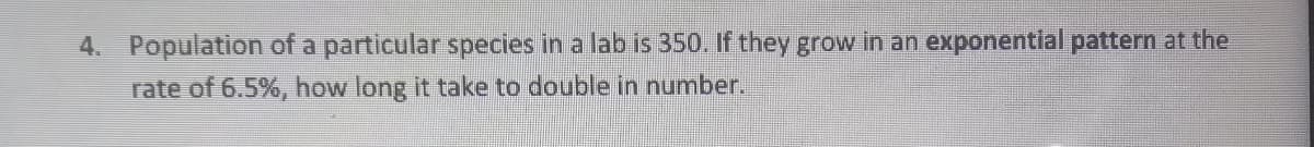 4. Population of a particular species in a lab is 350. If they grow in an exponential pattern at the
rate of 6.5%, how long it take to double in number.

