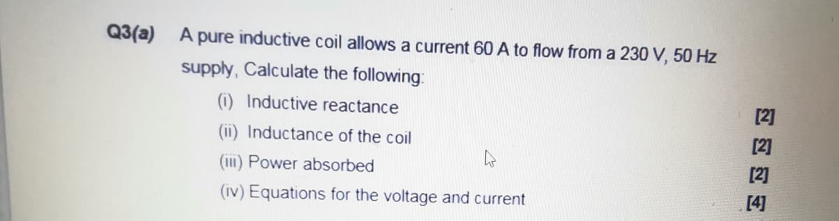 Q3(a) A pure inductive coil allows a current 60 A to flow from a 230 V, 50 Hz
supply, Calculate the following:
(i) Inductive reactance
[2]
(ii) Inductance of the coil
[2]
(iii) Power absorbed
[2]
(iv) Equations for the voltage and current
[4]
