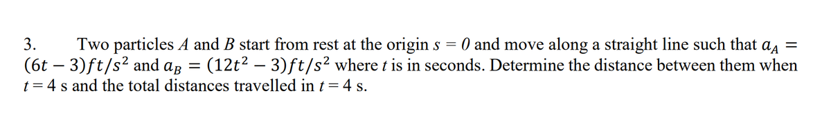 3.
Two particles A and B start from rest at the origin s = 0 and move along a straight line such that a, =
(6t – 3)ft/s² and ag = (12t2 – 3)ft/s² where t is in seconds. Determine the distance between them when
t = 4 s and the total distances travelled in t=4 s.
